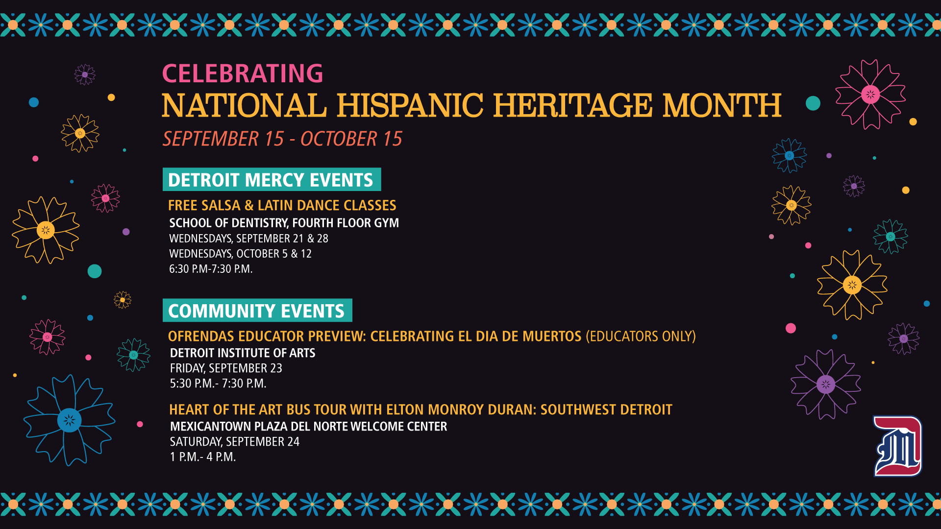 A graphic Celebrating National Hispanic Heritage Month, from September 15 through October 15. Text reads Detroit Mercy Events, Free Salsa and Latin Dance Classes, School of Dentistry Fourth Floor Gym, Wednesday, Sept. 21 and 28, Oct. 5 and 12, 6:30-7:30 p.m. Community events, Ofrendas Educator Preview: Celebrating El Dia de Muertos, Educators Only. Detroit Institute of Arts, Friday, Sept. 23, 5:30-7:30 p.m. Heart of the Art Bus Tour with Elton Monroy: Southwest Detroit, Mexicantown Plaza del Norte Welcome Center, Saturday, Sept. 24, 1-4 p.m.